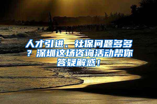 人才引进、社保问题多多？深圳这场咨询活动帮你答疑解惑！