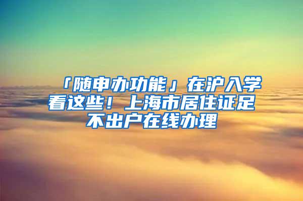 「随申办功能」在沪入学看这些！上海市居住证足不出户在线办理