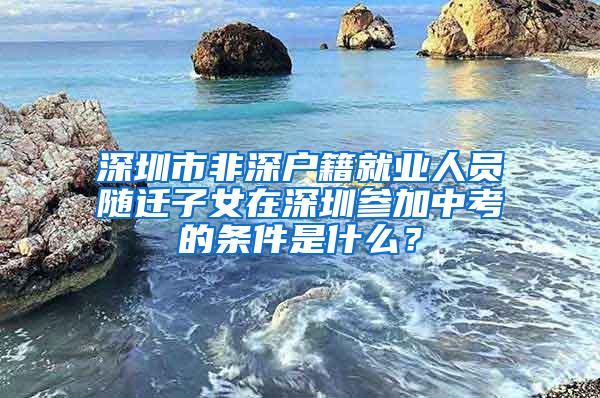 深圳市非深户籍就业人员随迁子女在深圳参加中考的条件是什么？