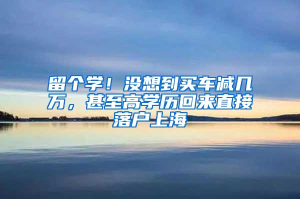 留个学！没想到买车减几万，甚至高学历回来直接落户上海