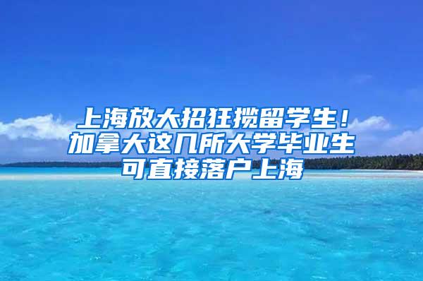 上海放大招狂揽留学生！加拿大这几所大学毕业生可直接落户上海