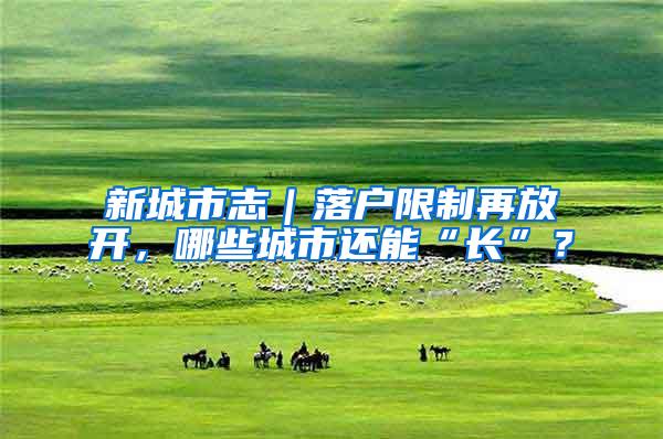 新城市志｜落户限制再放开，哪些城市还能“长”？