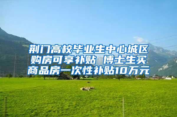 荆门高校毕业生中心城区购房可享补贴 博士生买商品房一次性补贴10万元