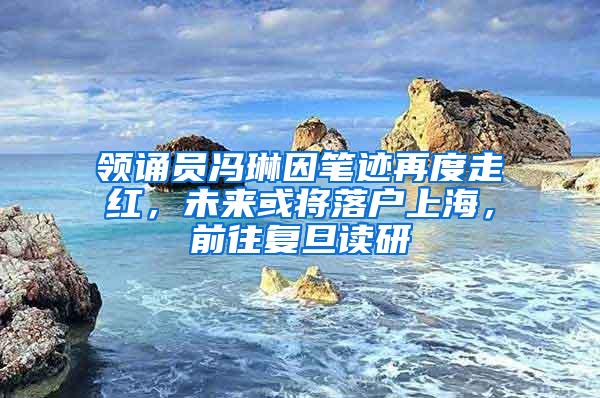 领诵员冯琳因笔迹再度走红，未来或将落户上海，前往复旦读研