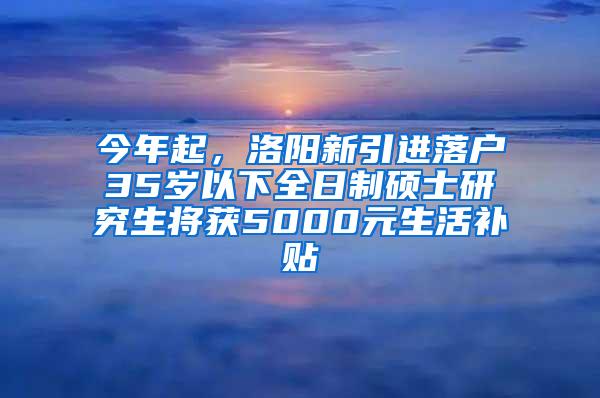 今年起，洛阳新引进落户35岁以下全日制硕士研究生将获5000元生活补贴