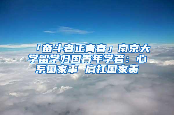 「奋斗者正青春」南京大学留学归国青年学者：心系国家事 肩扛国家责