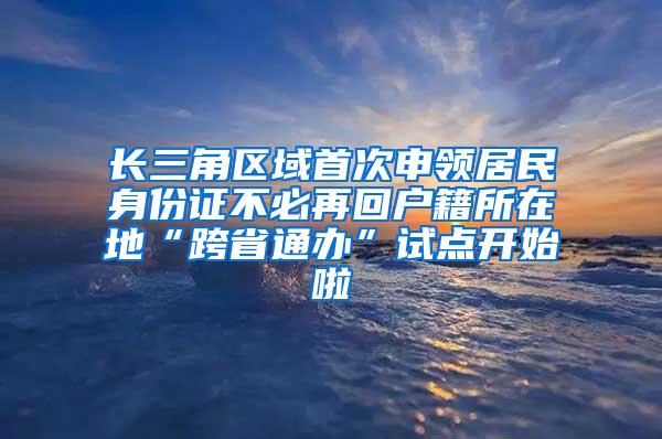 长三角区域首次申领居民身份证不必再回户籍所在地“跨省通办”试点开始啦