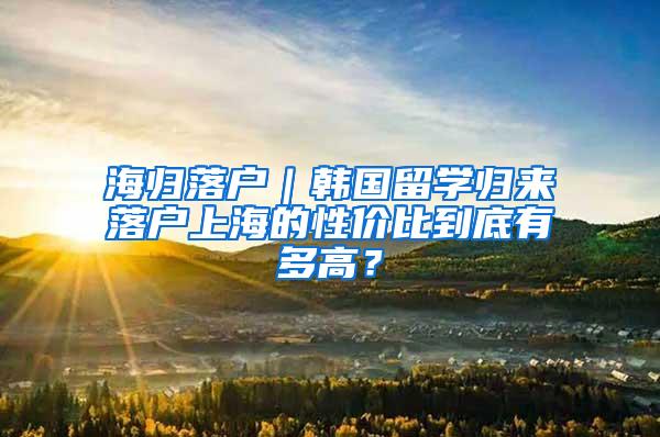 海归落户｜韩国留学归来落户上海的性价比到底有多高？