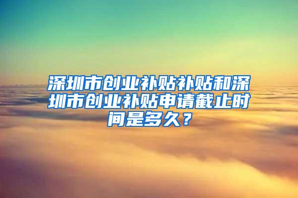 深圳市创业补贴补贴和深圳市创业补贴申请截止时间是多久？