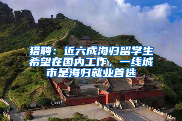 猎聘：近六成海归留学生希望在国内工作，一线城市是海归就业首选