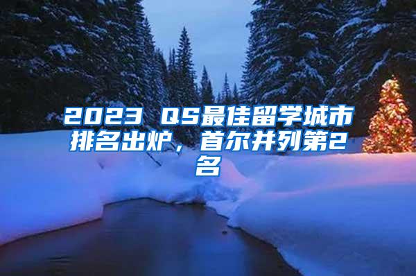 2023 QS最佳留学城市排名出炉，首尔并列第2名