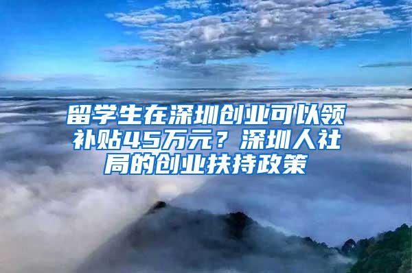留学生在深圳创业可以领补贴45万元？深圳人社局的创业扶持政策