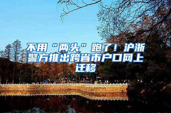 不用“两头”跑了！沪浙警方推出跨省市户口网上迁移