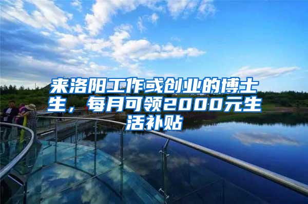 来洛阳工作或创业的博士生，每月可领2000元生活补贴