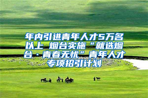 年内引进青年人才5万名以上 烟台实施“就选烟台·青春无忧”青年人才专项招引计划