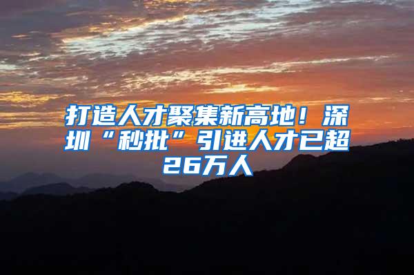 打造人才聚集新高地！深圳“秒批”引进人才已超26万人