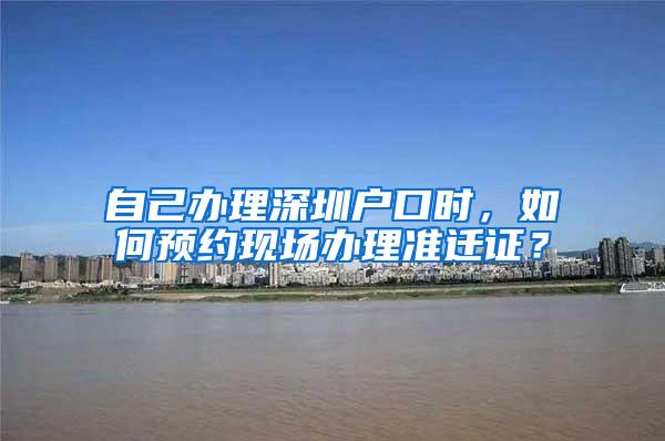 自己办理深圳户口时，如何预约现场办理准迁证？