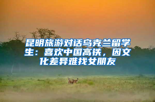 昆明旅游对话乌克兰留学生：喜欢中国高铁，因文化差异难找女朋友