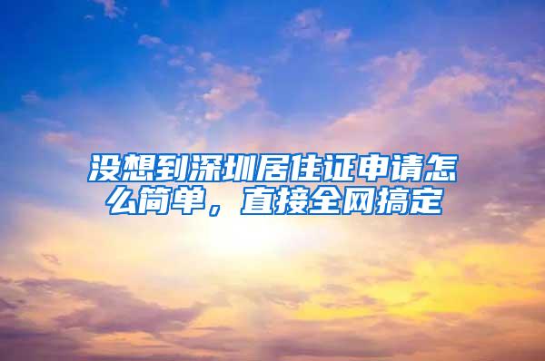 没想到深圳居住证申请怎么简单，直接全网搞定