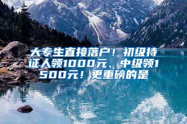 大专生直接落户！初级持证人领1000元、中级领1500元！更重磅的是