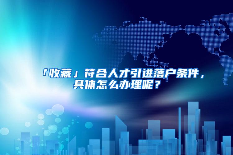 「收藏」符合人才引进落户条件，具体怎么办理呢？