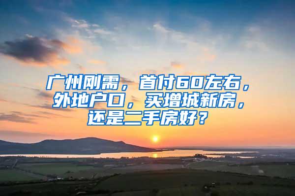 广州刚需，首付60左右，外地户口，买增城新房，还是二手房好？