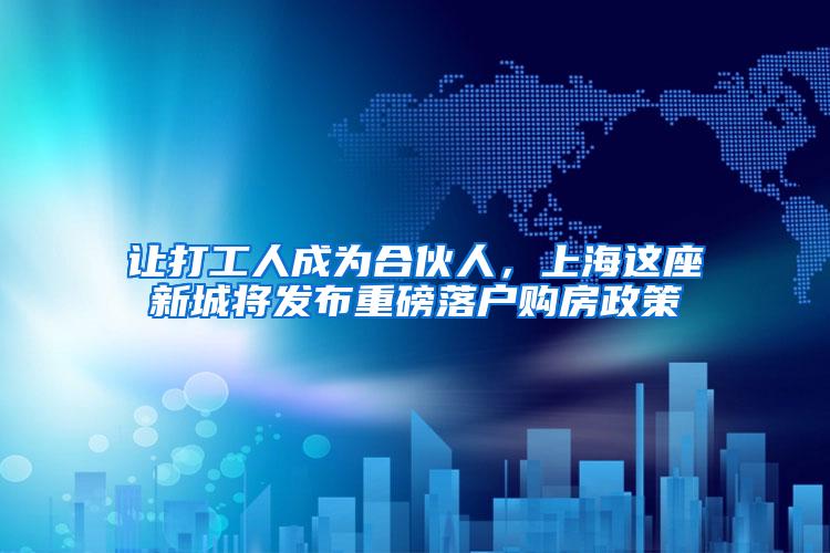 让打工人成为合伙人，上海这座新城将发布重磅落户购房政策