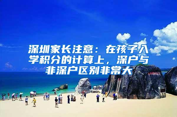 深圳家长注意：在孩子入学积分的计算上，深户与非深户区别非常大