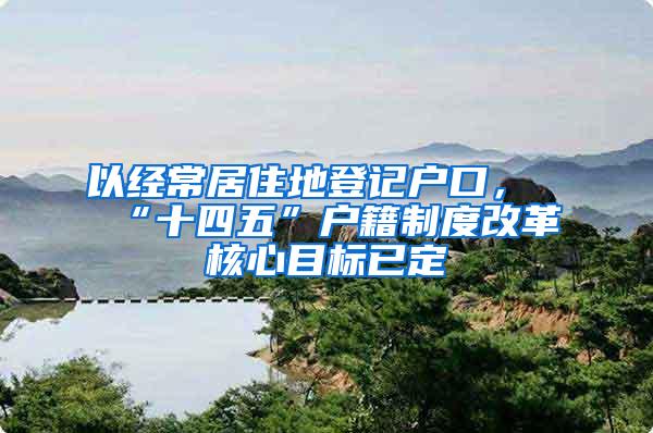以经常居住地登记户口，“十四五”户籍制度改革核心目标已定