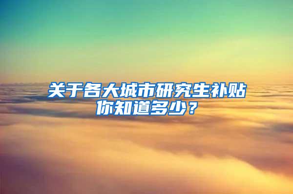 关于各大城市研究生补贴你知道多少？