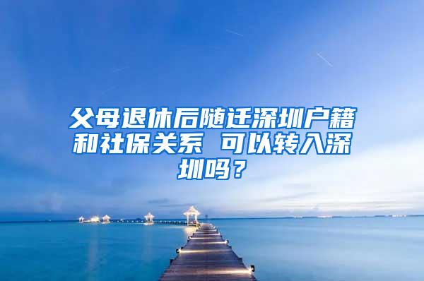 父母退休后随迁深圳户籍和社保关系 可以转入深圳吗？