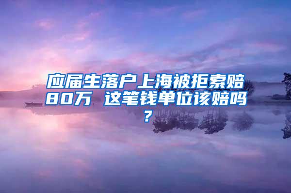 应届生落户上海被拒索赔80万 这笔钱单位该赔吗？