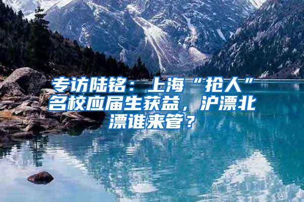 专访陆铭：上海“抢人”名校应届生获益，沪漂北漂谁来管？