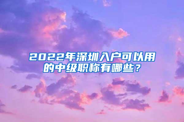 2022年深圳入户可以用的中级职称有哪些？