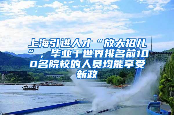 上海引进人才“放大招儿”，毕业于世界排名前100名院校的人员均能享受新政