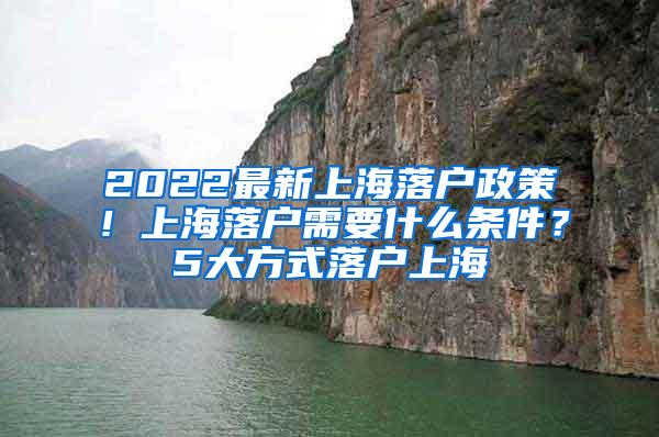 2022最新上海落户政策！上海落户需要什么条件？5大方式落户上海