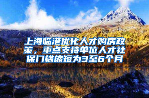 上海临港优化人才购房政策，重点支持单位人才社保门槛缩短为3至6个月