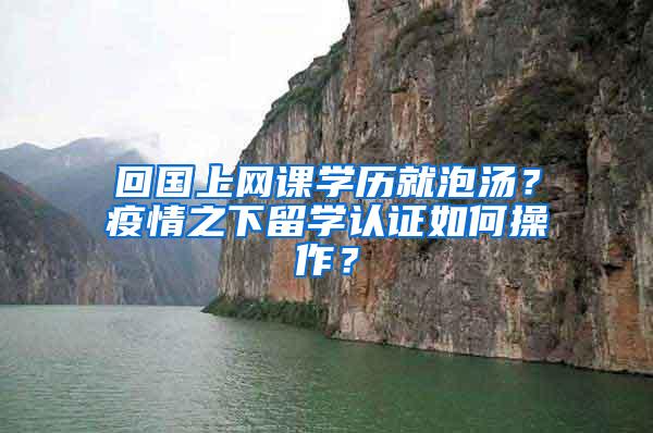 回国上网课学历就泡汤？疫情之下留学认证如何操作？