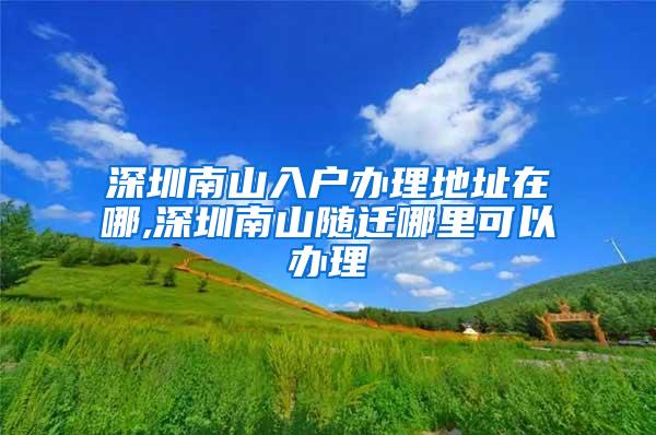 深圳南山入户办理地址在哪,深圳南山随迁哪里可以办理