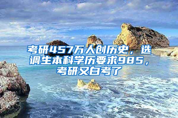 考研457万人创历史，选调生本科学历要求985，考研又白考了