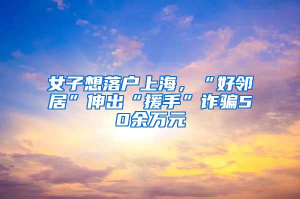 女子想落户上海，“好邻居”伸出“援手”诈骗50余万元