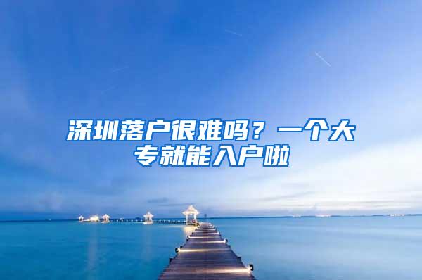 深圳落户很难吗？一个大专就能入户啦