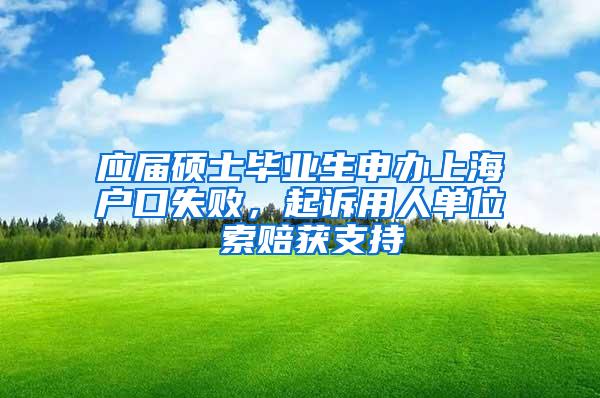 应届硕士毕业生申办上海户口失败，起诉用人单位 索赔获支持