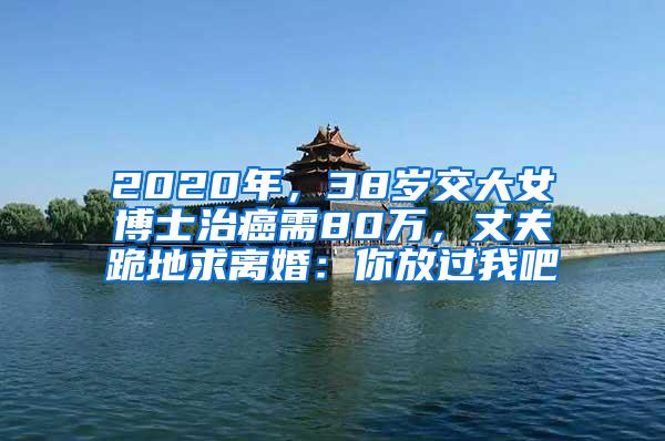 2020年，38岁交大女博士治癌需80万，丈夫跪地求离婚：你放过我吧