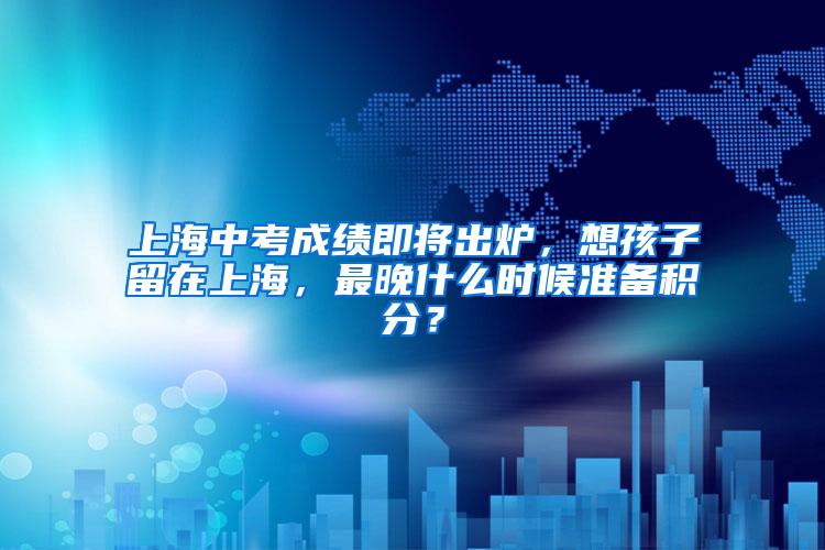 上海中考成绩即将出炉，想孩子留在上海，最晚什么时候准备积分？