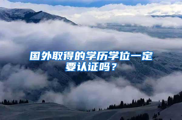 国外取得的学历学位一定要认证吗？