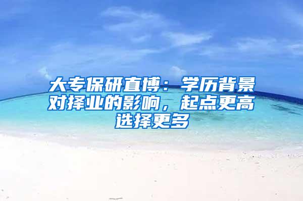大专保研直博：学历背景对择业的影响，起点更高选择更多