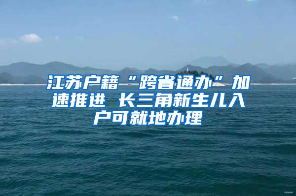江苏户籍“跨省通办”加速推进 长三角新生儿入户可就地办理