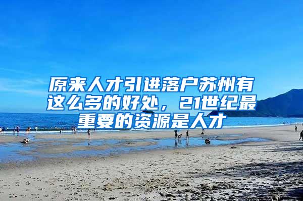 原来人才引进落户苏州有这么多的好处，21世纪最重要的资源是人才