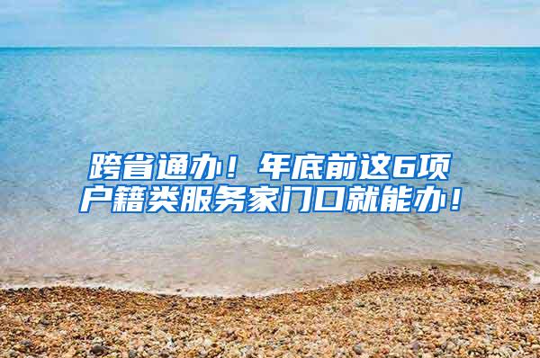 跨省通办！年底前这6项户籍类服务家门口就能办！